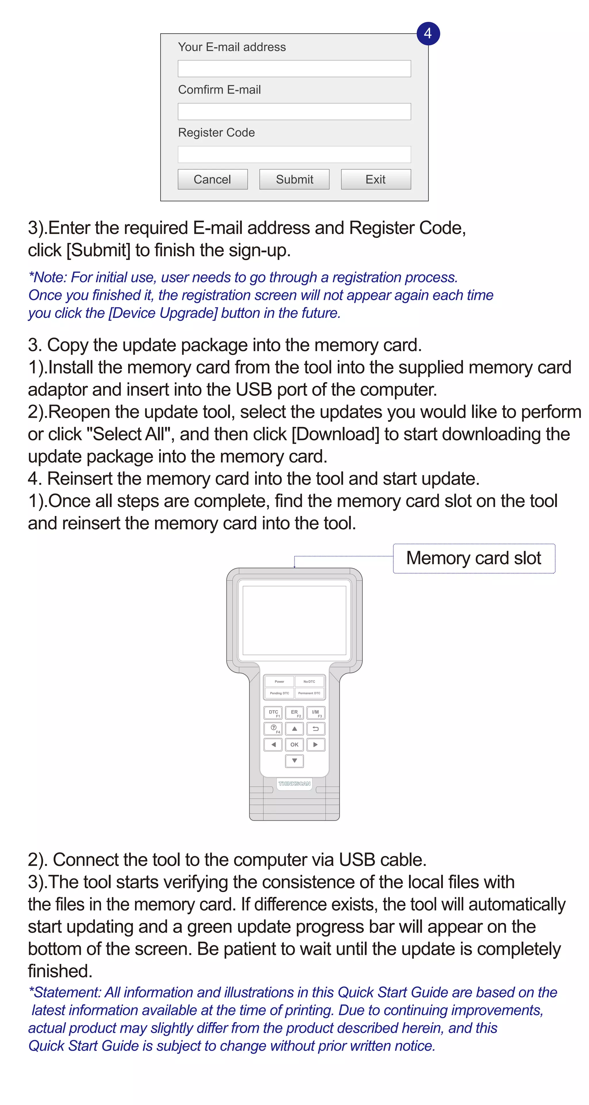 3).Enter the required E-mail address and Register Code,
click [Submit] to finish the sign-up.
*Note: For initial use, user needs to go through a registration process.
Once you finished it, the registration screen will not appear again each time
you click the [Device Upgrade] button in the future.
3. Copy the update package into the memory card.
1).Install the memory card from the tool into the supplied memory card
adaptor and insert into the USB port of the computer.
2).Reopen the update tool, select the updates you would like to perform
or click "Select All", and then click [Download] to start downloading the
update package into the memory card.
4. Reinsert the memory card into the tool and start update.
1).Once all steps are complete, find the memory card slot on the tool
and reinsert the memory card into the tool.
2). Connect the tool to the computer via USB cable.
3).The tool starts verifying the consistence of the local files with
the files in the memory card. If difference exists, the tool will automatically
start updating and a green update progress bar will appear on the
bottom of the screen. Be patient to wait until the update is completely
finished.
*Statement: All information and illustrations in this Quick Start Guide are based on the
latest information available at the time of printing. Due to continuing improvements,
actual product may slightly differ from the product described herein, and this
Quick Start Guide is subject to change without prior written notice.
Your E-mail address
Comfirm E-mail
Register Code
Cancel Submit Exit
4
Memory card slot
 