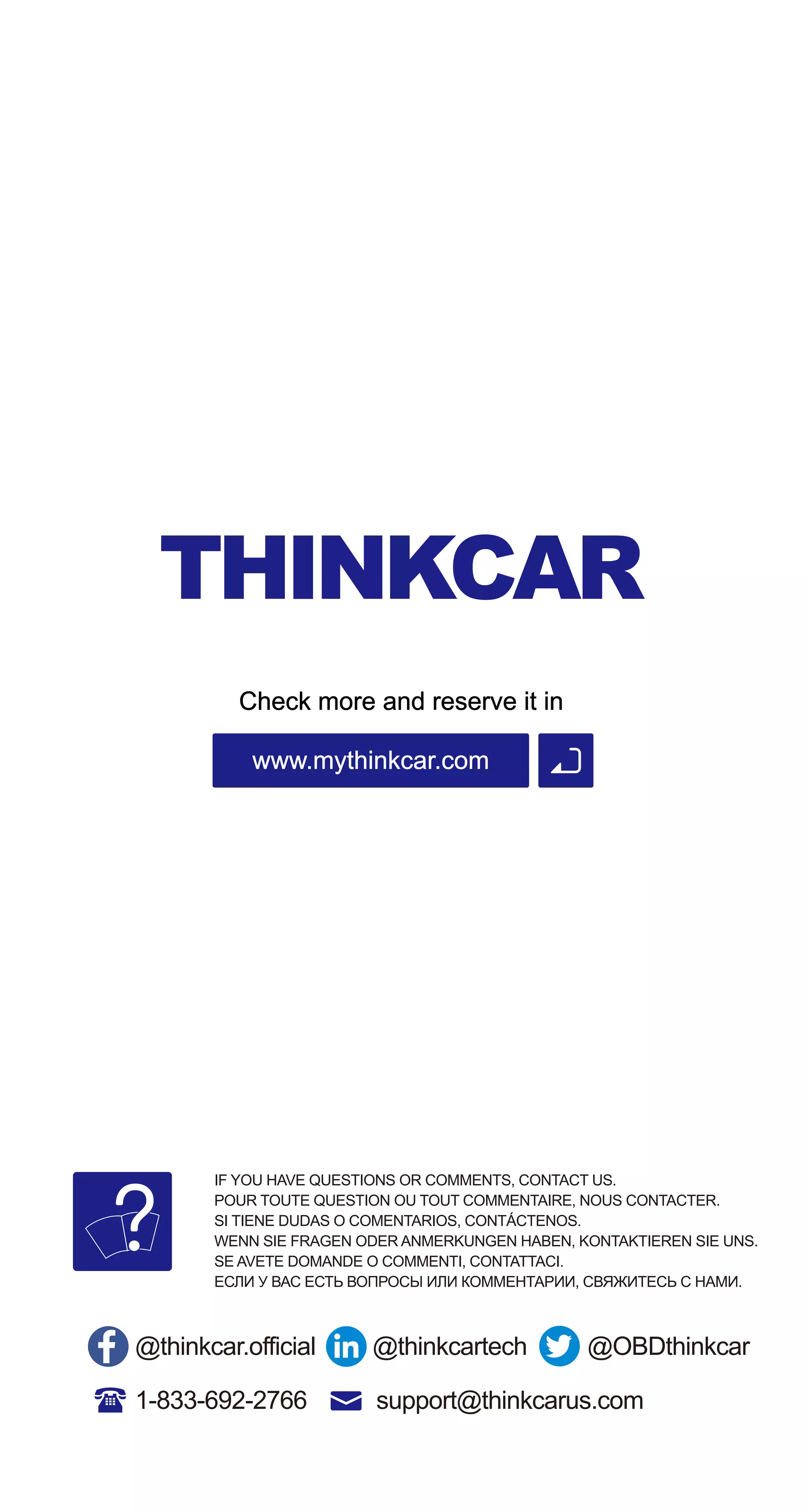 Check more and reserve it in
www.mythinkcar.com
1-833-692-2766
IF YOU HAVE QUESTIONS OR COMMENTS, CONTACT US.
POUR TOUTE QUESTION OU TOUT COMMENTAIRE, NOUS CONTACTER.
SI TIENE DUDAS O COMENTARIOS, CONTÁCTENOS.
WENN SIE FRAGEN ODER ANMERKUNGEN HABEN, KONTAKTIEREN SIE UNS.
SE AVETE DOMANDE O COMMENTI, CONTATTACI.
ЕСЛИ У ВАС ЕСТЬ ВОПРОСЫ ИЛИ КОММЕНТАРИИ, СВЯЖИТЕСЬ С НАМИ.
@thinkcar.official @thinkcartech @OBDthinkcar
support@thinkcarus.com
 