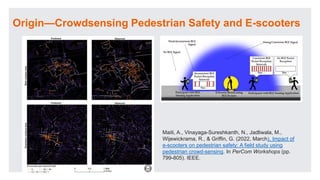 Origin—Crowdsensing Pedestrian Safety and E-scooters
Maiti, A., Vinayaga-Sureshkanth, N., Jadliwala, M.,
Wijewickrama, R., & Griffin, G. (2022, March). Impact of
e-scooters on pedestrian safety: A field study using
pedestrian crowd-sensing. In PerCom Workshops (pp.
799-805). IEEE.
 