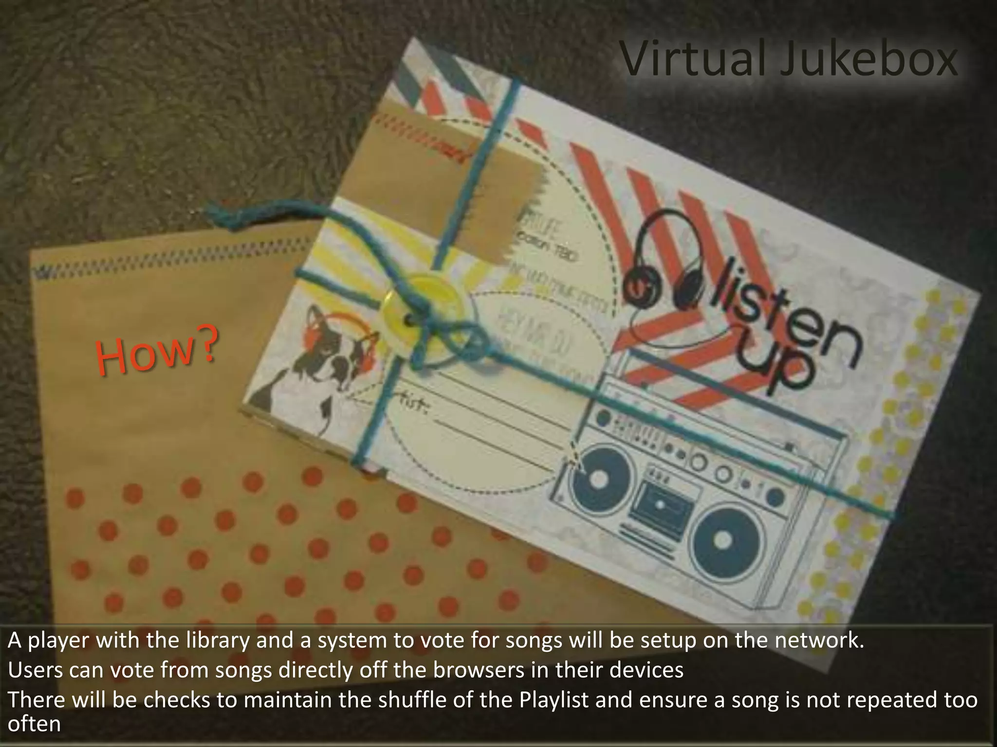 Virtual Jukebox




A player with the library and a system to vote for songs will be setup on the network.
Users can vote from songs directly off the browsers in their devices
There will be checks to maintain the shuffle of the Playlist and ensure a song is not repeated too
often
 
