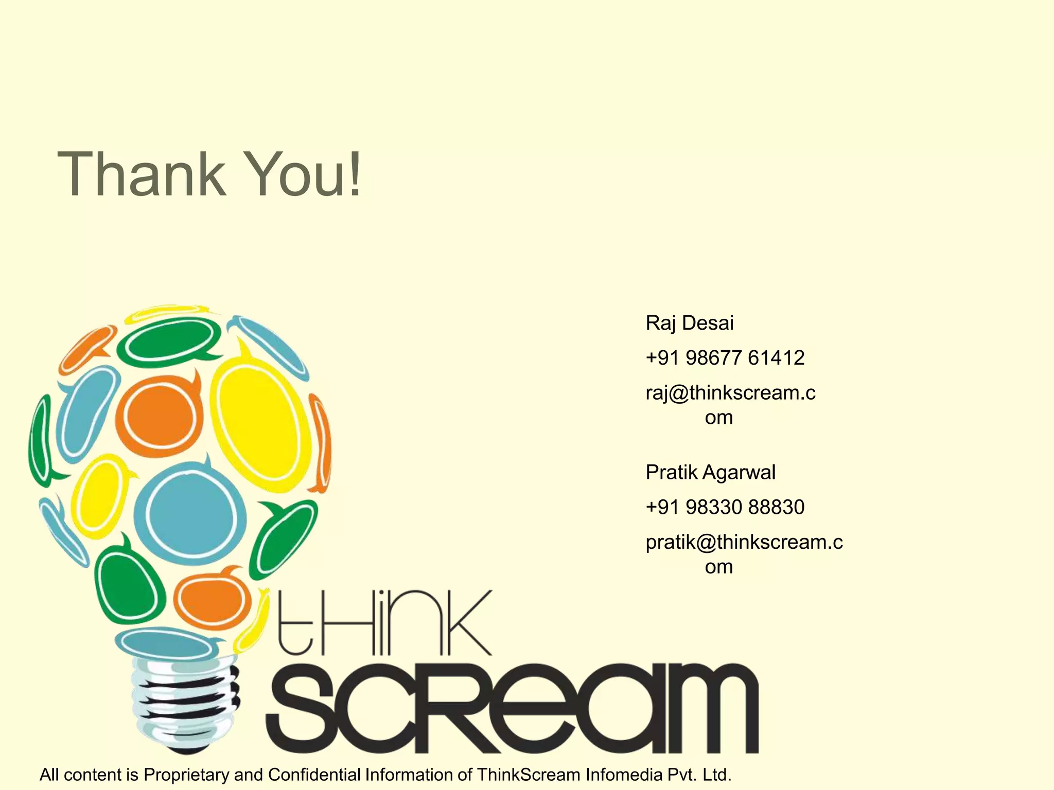 Thank You!

                                                                              Raj Desai
                                                                              +91 98677 61412
                                                                              raj@thinkscream.c
                                                                                    om

                                                                              Pratik Agarwal
                                                                              +91 98330 88830
                                                                              pratik@thinkscream.c
                                                                                    om




All content is Proprietary and Confidential Information of ThinkScream Infomedia Pvt. Ltd.
 