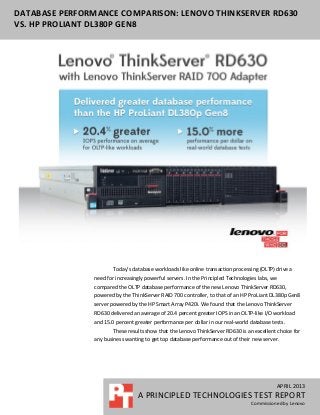 DATABASE PERFORMANCE COMPARISON: LENOVO THINKSERVER RD630
VS. HP PROLIANT DL380P GEN8
APRIL 2013
A PRINCIPLED TECHNOLOGIES TEST REPORT
Commissioned by Lenovo
Today’s database workloads like online transaction processing (OLTP) drive a
need for increasingly powerful servers. In the Principled Technologies labs, we
compared the OLTP database performance of the new Lenovo ThinkServer RD630,
powered by the ThinkServer RAID 700 controller, to that of an HP ProLiant DL380p Gen8
server powered by the HP Smart Array P420i. We found that the Lenovo ThinkServer
RD630 delivered an average of 20.4 percent greater IOPS in an OLTP-like I/O workload
and 15.0 percent greater performance per dollar in our real-world database tests.
These results show that the Lenovo ThinkServer RD630 is an excellent choice for
any business wanting to get top database performance out of their new server.
 