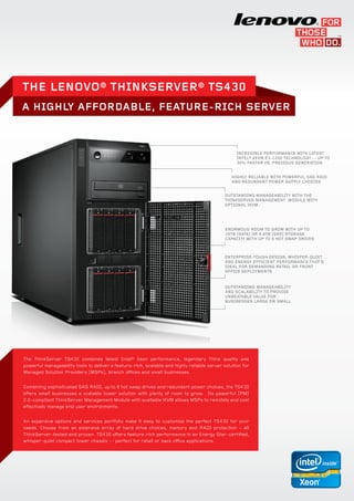 The Lenovo® ThinkSERVER® TS430
A HIGHLY AFFORDABLE, FEATURE-RICH SERVER



                                                                                                  Incredible Performance with Latest
                                                                                                  Intel® Xeon E3-1200 technology -- up to
                                                                                                  30% faster vs. previous generation


                                                                                                Highly reliable with powerful SAS RAID
                                                                                                and redundant power supply choices


                                                                                            Outstanding manageability with the
                                                                                            ThinkServer Management Module with
                                                                                            optional iKVM.




                                                                                            Enormous room to Grow with up to
                                                                                            16TB (SATA) or 4.8TB (SAS) storage
                                                                                            capacity with up to 8 hot swap drives



                                                                                            Enterprise-Tough design, whisper-quiet
                                                                                            and energy efficient performance that’s
                                                                                            ideal for demanding retail or front
                                                                                            office deployments


                                                                                            Outstanding manageability
                                                                                            and scalability to provide
                                                                                            unbeatable value for
                                                                                            businesses large or small




The ThinkServer TS430 combines latest Intel® Xeon performance, legendary Think quality and
powerful manageability tools to deliver a feature-rich, scalable and highly reliable server solution for
Managed Solution Providers (MSPs), branch offices and small businesses.


Combining sophisticated SAS RAID, up to 8 hot swap drives and redundant power choices, the TS430
offers small businesses a scalable tower solution with plenty of room to grow. Its powerful IPMI
2.0-compliant ThinkServer Management Module with available iKVM allows MSPs to remotely and cost
effectively manage end user environments.


An expansive options and services portfolio make it easy to customize the perfect TS430 for your
needs. Choose from an extensive array of hard drive choices, memory and RAID protection – all
ThinkServer-tested and proven. TS430 offers feature-rich performance in an Energy Star-certified,
whisper-quiet compact tower chassis -- perfect for retail or back office applications.
 