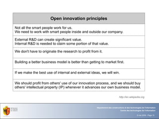 Open innovation principles

Not all the smart people work for us.
We need to work with smart people inside and outside our company.

External R&D can create significant value.
Internal R&D is needed to claim some portion of that value.

We don't have to originate the research to profit from it.

Building a better business model is better than getting to market first.

If we make the best use of internal and external ideas, we will win.

We should profit from others' use of our innovation process, and we should buy
others' intellectual property (IP) whenever it advances our own business model.

                                                                              http://en.wikipedia.org



                                                      Département des constructions et des technologies de l'information
                                                                                Centre des technologies de l'information

                                                                                                   8 mai 2008 - Page 10
 