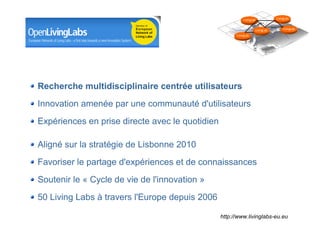 LivingLab           LivingLab



                                                                             LivingLab       LivingLab

                                                                LivingLab




Recherche multidisciplinaire centrée utilisateurs
Innovation amenée par une communauté d'utilisateurs
Expériences en prise directe avec le quotidien

Aligné sur la stratégie de Lisbonne 2010
Favoriser le partage d'expériences et de connaissances
Soutenir le « Cycle de vie de l'innovation »
50 Living Labs à travers l'Europe depuis 2006

                                                      http://www.livinglabs-eu.eu
                                         Département des constructions et des technologies de l'information
                                                                    Centre des technologies de l'information

                                                                                         8 mai 2008 - Page 19
 