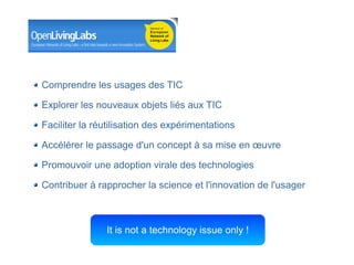 Comprendre les usages des TIC

Explorer les nouveaux objets liés aux TIC

Faciliter la réutilisation des expérimentations

Accélérer le passage d'un concept à sa mise en œuvre

Promouvoir une adoption virale des technologies

Contribuer à rapprocher la science et l'innovation de l'usager



               It is not a technology issue only !
                                          Département des constructions et des technologies de l'information
                                                                    Centre des technologies de l'information

                                                                                       8 mai 2008 - Page 20
 