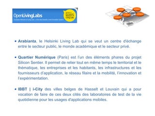 LivingLab           LivingLab



                                                                                   LivingLab       LivingLab

                                                                      LivingLab




Arabianta, le Helsinki Living Lab qui se veut un centre d'échange
entre le secteur public, le monde académique et le secteur privé.

Quartier Numérique (Paris) est l’un des éléments phares du projet
Silicon Sentier. Il permet de relier tout en même temps le territorial et le
thématique, les entreprises et les habitants, les infrastructures et les
fournisseurs d’application, le réseau filaire et la mobilité, l’innovation et
l’expérimentation.

IBBT | i-City des villes belges de Hasselt et Louvain qui a pour
vocation de faire de ces deux cités des laboratoires de test de la vie
quotidienne pour les usages d'applications mobiles.
                                               Département des constructions et des technologies de l'information
                                                                          Centre des technologies de l'information

                                                                                               8 mai 2008 - Page 23
 