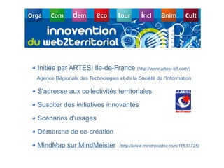 Initiée par ARTESI Ile-de-France (http://www.artesi-idf.com/)
Agence Régionale des Technologies et de la Société de l'Information

S'adresse aux collectivités territoriales
Susciter des initiatives innovantes
Scénarios d'usages
Démarche de co-création
MindMap sur MindMeister            (http://www.mindmeister.com/11537725)
                                           Département des constructions et des technologies de l'information
                                                                     Centre des technologies de l'information

                                                                                        8 mai 2008 - Page 24
 