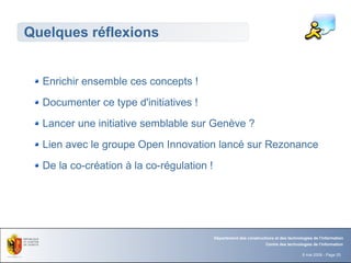 Quelques réflexions


  Enrichir ensemble ces concepts !
  Documenter ce type d'initiatives !
  Lancer une initiative semblable sur Genève ?
  Lien avec le groupe Open Innovation lancé sur Rezonance
  De la co-création à la co-régulation !




                                           Département des constructions et des technologies de l'information
                                                                     Centre des technologies de l'information

                                                                                        8 mai 2008 - Page 25
 
