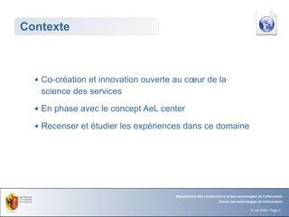 Contexte



   Co-création et innovation ouverte au cœur de la
   science des services
   En phase avec le concept AeL center
   Recenser et étudier les expériences dans ce domaine




                                     Département des constructions et des technologies de l'information
                                                               Centre des technologies de l'information

                                                                                   8 mai 2008 - Page 3
 