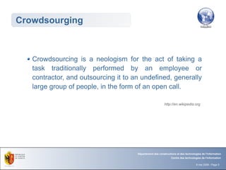 Crowdsourging



   Crowdsourcing is a neologism for the act of taking a
   task traditionally performed by an employee or
   contractor, and outsourcing it to an undefined, generally
   large group of people, in the form of an open call.

                                                           http://en.wikipedia.org




                                      Département des constructions et des technologies de l'information
                                                                Centre des technologies de l'information

                                                                                    8 mai 2008 - Page 5
 