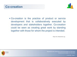 Co-creation


   Co-creation is the practice of product or service
   development that is collaboratively executed by
   developers and stakeholders together. Co-creation
   could be seen as creating great work by standing
   together with those for whom the project is intended.

                                                  http://en.wikipedia.org




                                     Département des constructions et des technologies de l'information
                                                               Centre des technologies de l'information

                                                                                   8 mai 2008 - Page 6
 