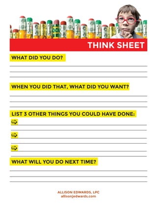 THINK SHEET
WHAT DID YOU DO?
WHEN YOU DID THAT, WHAT DID YOU WANT?
LIST 3 OTHER THINGS YOU COULD HAVE DONE:
WHAT WILL YOU DO NEXT TIME?
ALLISON EDWARDS, LPC
allisonjedwards.com
 