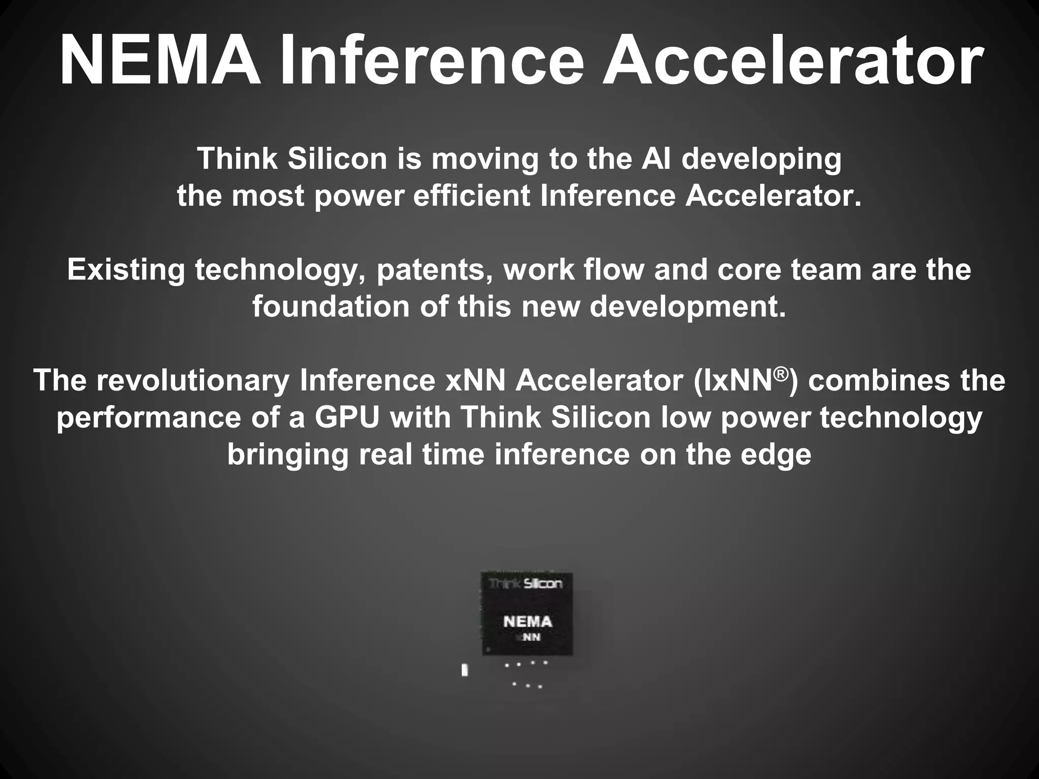 Think Silicon is moving to the AI developing
the most power efficient Inference Accelerator.
Existing technology, patents, work flow and core team are the
foundation of this new development.
The revolutionary Inference xNN Accelerator (IxNN®) combines the
performance of a GPU with Think Silicon low power technology
bringing real time inference on the edge
NEMA Inference Accelerator
 