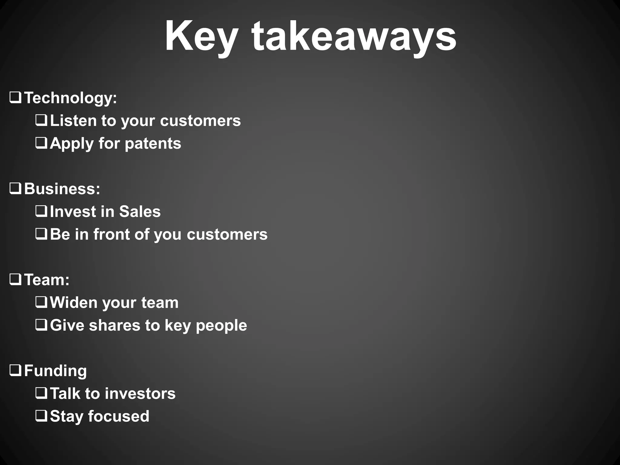 Technology:
Listen to your customers
Apply for patents
Business:
Invest in Sales
Be in front of you customers
Team:
Widen your team
Give shares to key people
Funding
Talk to investors
Stay focused
Key takeaways
 