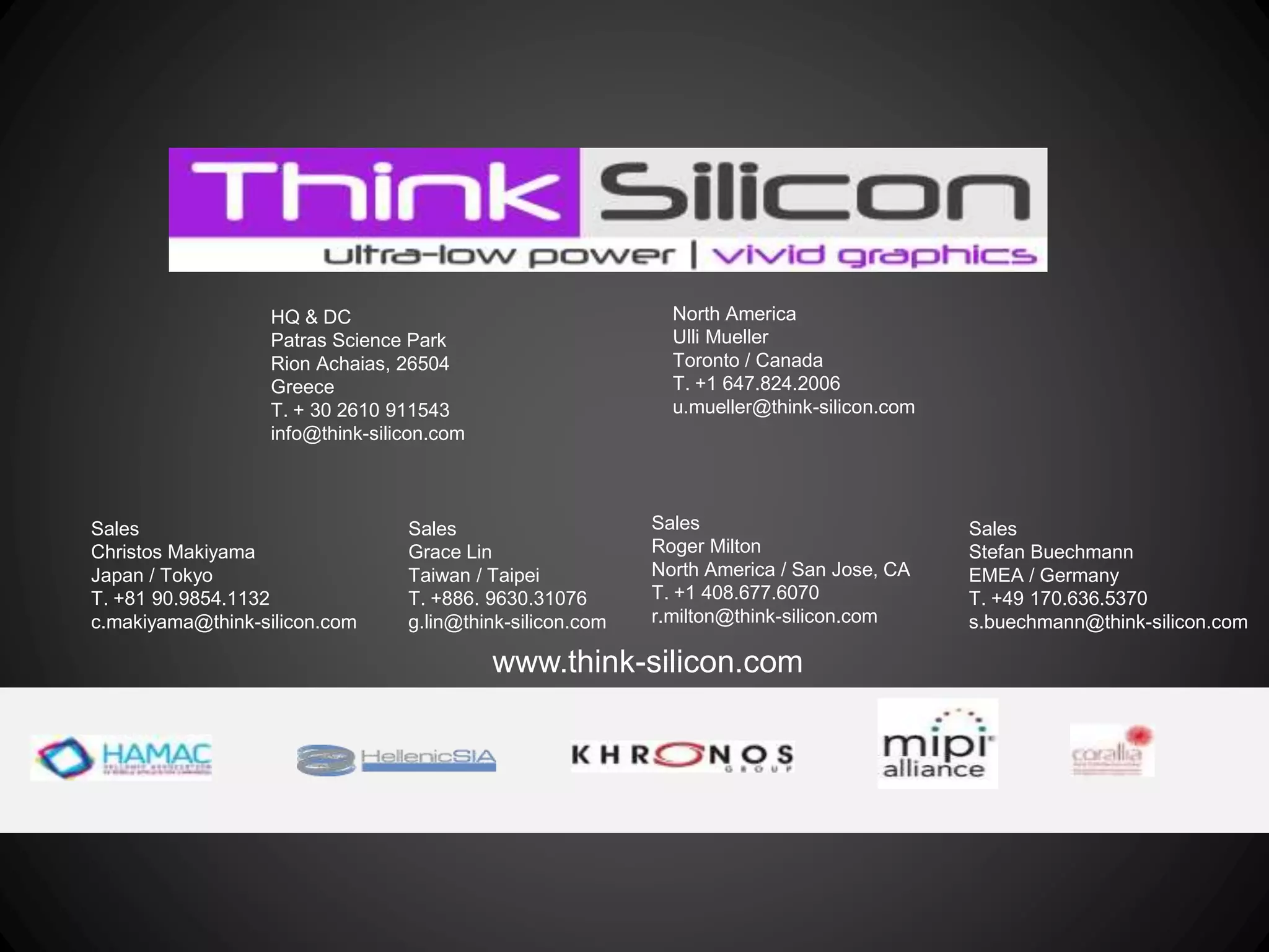 www.think-silicon.com
HQ & DC
Patras Science Park
Rion Achaias, 26504
Greece
T. + 30 2610 911543
info@think-silicon.com
North America
Ulli Mueller
Toronto / Canada
T. +1 647.824.2006
u.mueller@think-silicon.com
Sales
Roger Milton
North America / San Jose, CA
T. +1 408.677.6070
r.milton@think-silicon.com
Sales
Stefan Buechmann
EMEA / Germany
T. +49 170.636.5370
s.buechmann@think-silicon.com
Sales
Christos Makiyama
Japan / Tokyo
T. +81 90.9854.1132
c.makiyama@think-silicon.com
Sales
Grace Lin
Taiwan / Taipei
T. +886. 9630.31076
g.lin@think-silicon.com
 