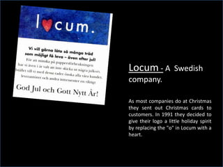 Locum - A            Swedish
                                                   company.

                                                   As most companies do at Christmas
                                                   they sent out Christmas cards to
                                                   customers. In 1991 they decided to
                                                   give their logo a little holiday spirit
                                                   by replacing the quot;oquot; in Locum with a
                                                   heart.




Copyright @ ThinkSlides | Powering Communication                            www.thinkslides.com
 