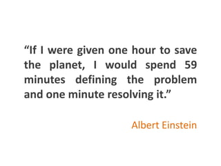 “If I were given one hour to save
the planet, I would spend 59
minutes defining the problem
and one minute resolving it.”
Albert Einstein