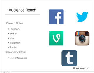 Audience Reach
• Primary: Online
• Facebook
• Twitter
• Vine
• Instagram
• Tumblr
• Secondary: Ofﬂine
• Print (Magazine)
@courtmgarrett
Tuesday, July 9, 13
 