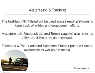 Advertising & Tracking
The hashtag #ThinkSmall will be used across reach platforms to
keep track of entries and engagement efforts.
A custom built Facebook tab and Tumblr page wil also have the
ability to pull il in entry photos/videos.
Facebook & Twitter ads and Sponsored Tumblr posts will create
awareness as well as run media.
@courtmgarrett
Tuesday, July 9, 13
 