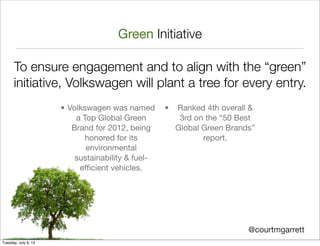Green Initiative
To ensure engagement and to align with the “green”
initiative, Volkswagen will plant a tree for every entry.
@courtmgarrett
• Volkswagen was named
a Top Global Green
Brand for 2012, being
honored for its
environmental
sustainability & fuel-
efﬁcient vehicles.
• Ranked 4th overall &
3rd on the “50 Best
Global Green Brands”
report.
Tuesday, July 9, 13
 