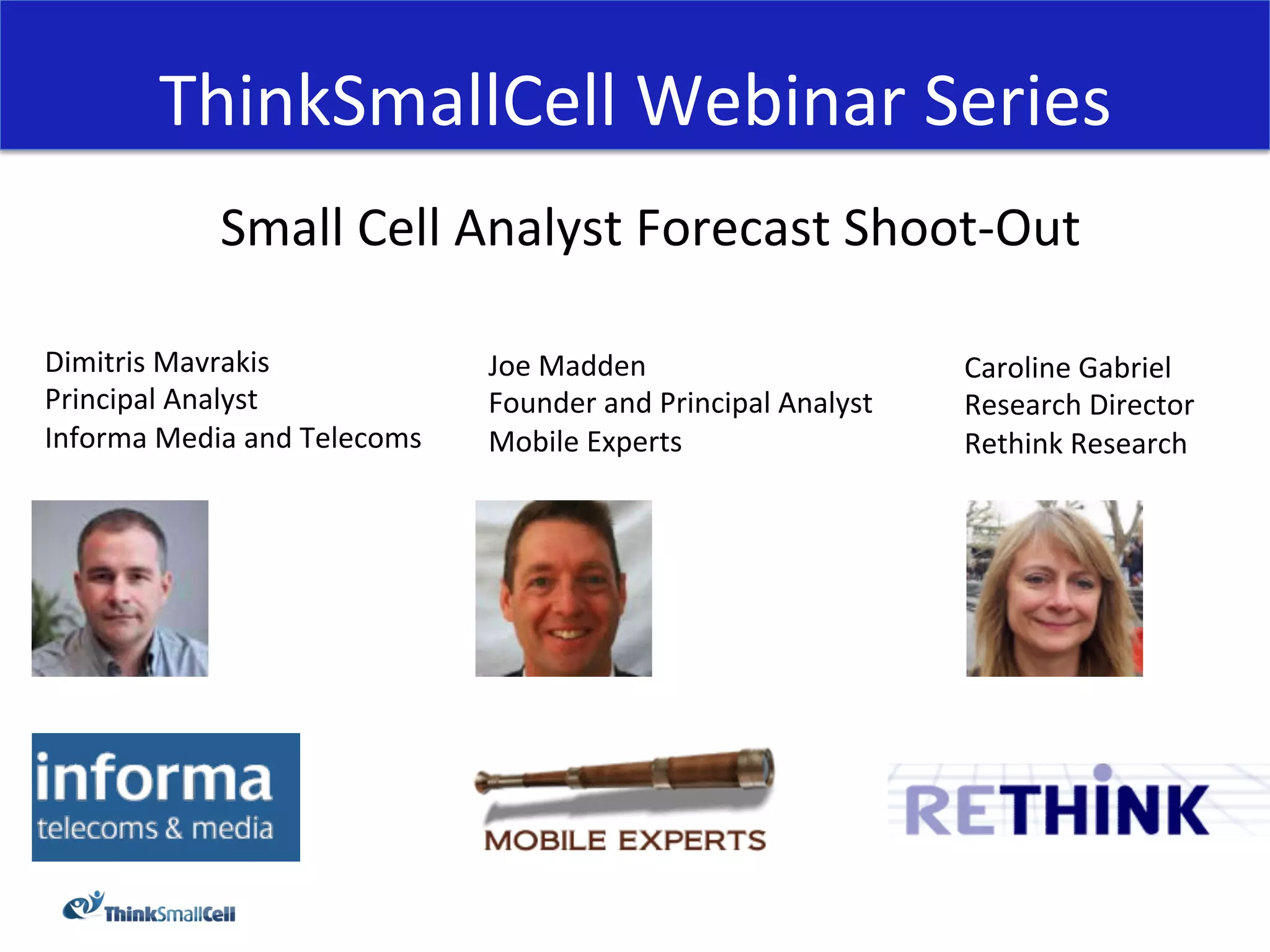 ThinkSmallCell	
  Webinar	
  Series	
  
                 Small	
  Cell	
  Analyst	
  Forecast	
  Shoot-­‐Out	
  
                                             	
  
Dimitris	
  Mavrakis	
                    Joe	
  Madden	
                              Caroline	
  Gabriel	
  
Principal	
  Analyst	
                    Founder	
  and	
  Principal	
  Analyst	
     Research	
  Director	
  
Informa	
  Media	
  and	
  Telecoms	
     Mobile	
  Experts	
                          Rethink	
  Research	
  
	
  
 
