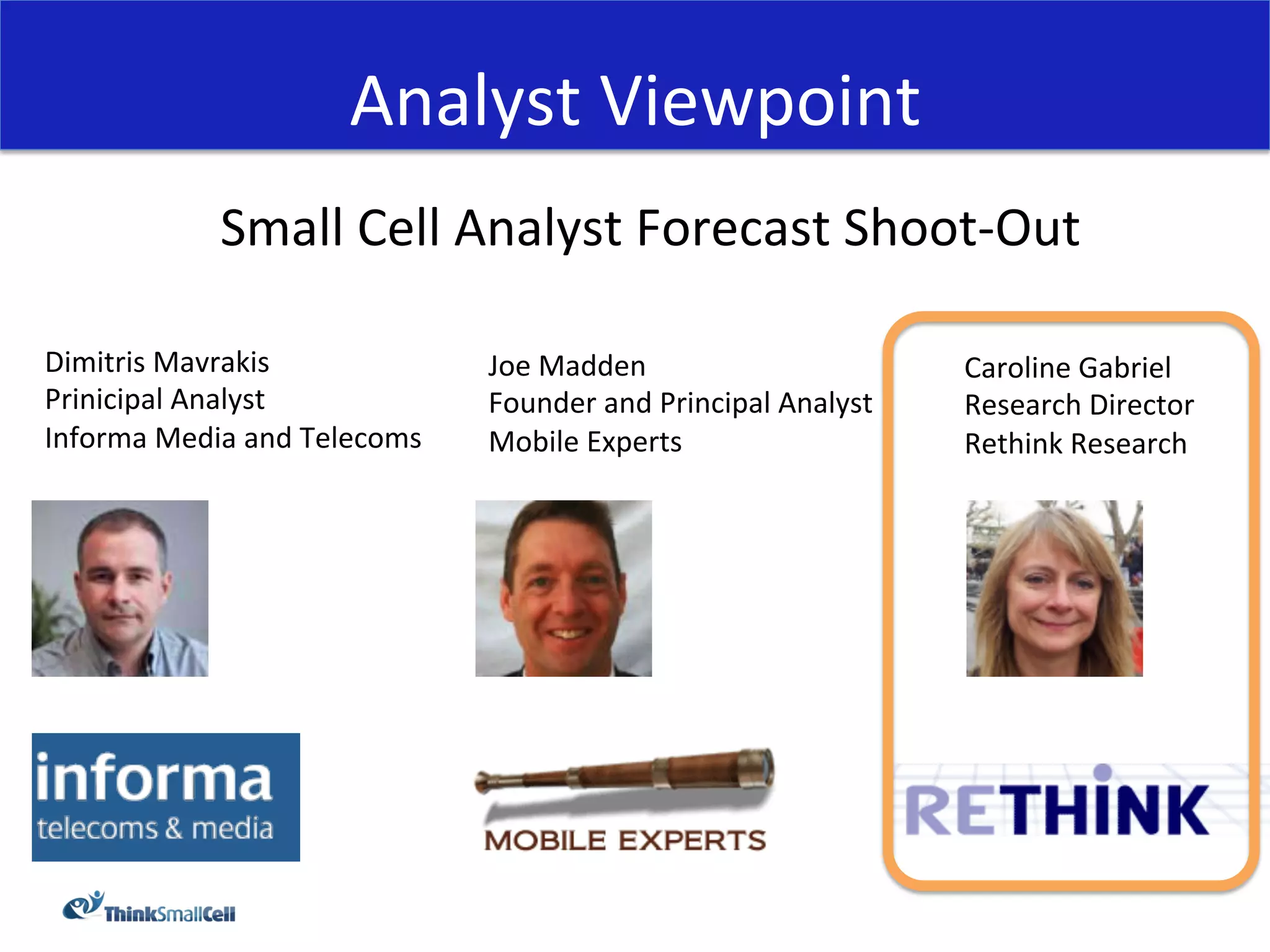 Analyst	
  Viewpoint	
  
                 Small	
  Cell	
  Analyst	
  Forecast	
  Shoot-­‐Out	
  
                                             	
  
Dimitris	
  Mavrakis	
                    Joe	
  Madden	
                              Caroline	
  Gabriel	
  
Prinicipal	
  Analyst	
                   Founder	
  and	
  Principal	
  Analyst	
     Research	
  Director	
  
Informa	
  Media	
  and	
  Telecoms	
     Mobile	
  Experts	
                          Rethink	
  Research	
  
	
  
 