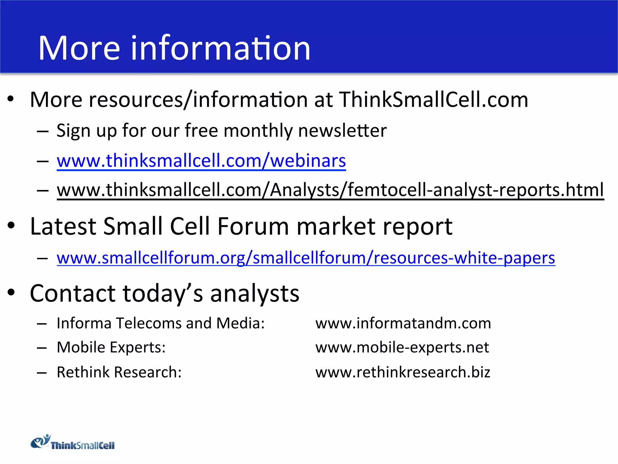More	
  informaHon	
  
•  More	
  resources/informaHon	
  at	
  ThinkSmallCell.com	
  
    –  Sign	
  up	
  for	
  our	
  free	
  monthly	
  newsleeer	
  
    –  www.thinksmallcell.com/webinars	
  	
  
    –  www.thinksmallcell.com/Analysts/femtocell-­‐analyst-­‐reports.html	
  
•  Latest	
  Small	
  Cell	
  Forum	
  market	
  report	
  
    –  www.smallcellforum.org/smallcellforum/resources-­‐white-­‐papers	
  	
  

•  Contact	
  today’s	
  analysts	
  
    –  Informa	
  Telecoms	
  and	
  Media:	
   	
     	
  www.informatandm.com	
  
    –  Mobile	
  Experts:	
   	
     	
   	
    	
     	
  www.mobile-­‐experts.net	
  
    –  Rethink	
  Research:	
   	
   	
   	
    	
     	
  www.rethinkresearch.biz	
  
 