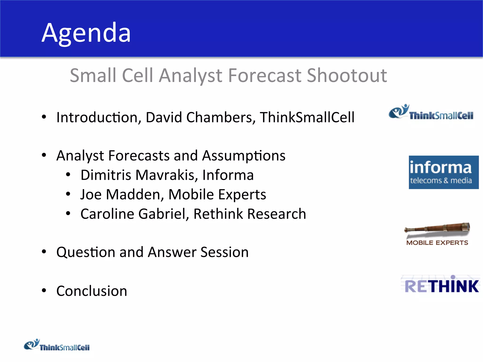 Agenda	
  
     Small	
  Cell	
  Analyst	
  Forecast	
  Shootout	
  
•  IntroducHon,	
  David	
  Chambers,	
  ThinkSmallCell	
  

•  Analyst	
  Forecasts	
  and	
  AssumpHons	
  
    •  Dimitris	
  Mavrakis,	
  Informa	
  
    •  Joe	
  Madden,	
  Mobile	
  Experts	
  
    •  Caroline	
  Gabriel,	
  Rethink	
  Research	
  

•  QuesHon	
  and	
  Answer	
  Session	
  

•  Conclusion	
  
 