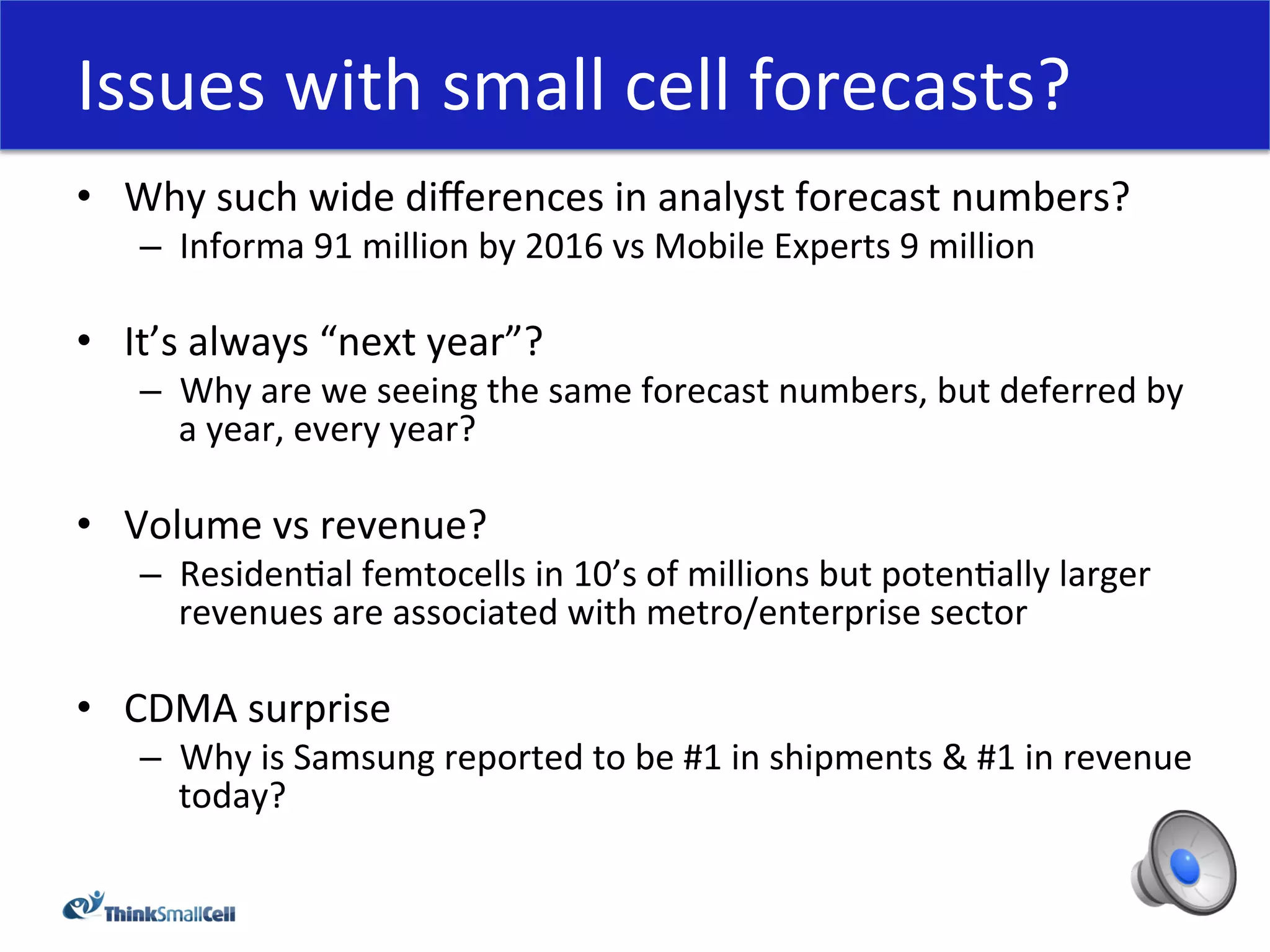 Issues	
  with	
  small	
  cell	
  forecasts?	
  
•  Why	
  such	
  wide	
  diﬀerences	
  in	
  analyst	
  forecast	
  numbers?	
  
     –  Informa	
  91	
  million	
  by	
  2016	
  vs	
  Mobile	
  Experts	
  9	
  million	
  
     	
  
•  It’s	
  always	
  “next	
  year”?	
  
     –  Why	
  are	
  we	
  seeing	
  the	
  same	
  forecast	
  numbers,	
  but	
  deferred	
  by	
  
        a	
  year,	
  every	
  year?	
  

•  Volume	
  vs	
  revenue?	
  
     –  ResidenHal	
  femtocells	
  in	
  10’s	
  of	
  millions	
  but	
  potenHally	
  larger	
  
        revenues	
  are	
  associated	
  with	
  metro/enterprise	
  sector	
  

•  CDMA	
  surprise	
  
     –  Why	
  is	
  Samsung	
  reported	
  to	
  be	
  #1	
  in	
  shipments	
  &	
  #1	
  in	
  revenue	
  
        today?	
  
 