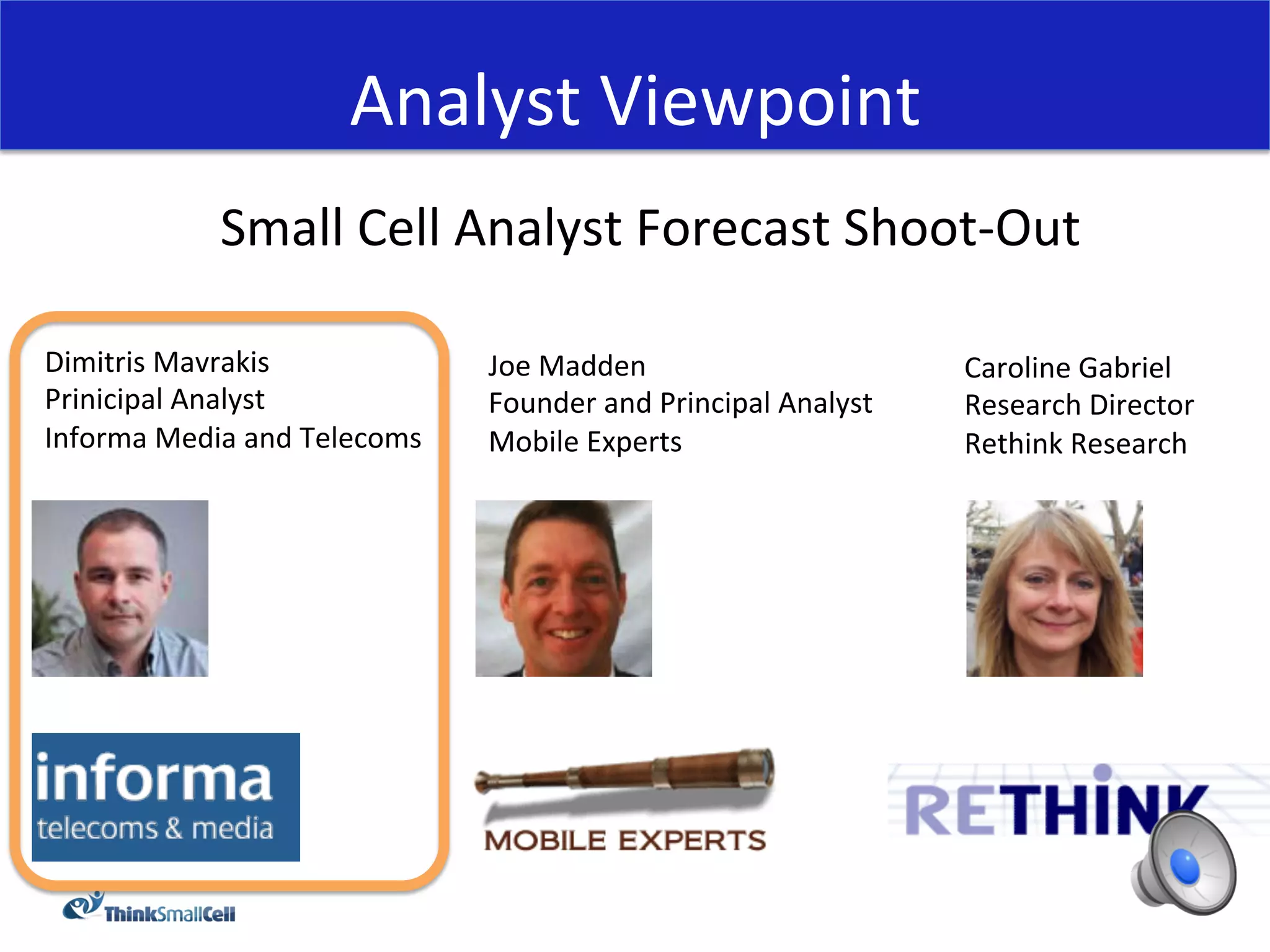 Analyst	
  Viewpoint	
  
                 Small	
  Cell	
  Analyst	
  Forecast	
  Shoot-­‐Out	
  
                                             	
  
Dimitris	
  Mavrakis	
                    Joe	
  Madden	
                              Caroline	
  Gabriel	
  
Prinicipal	
  Analyst	
                   Founder	
  and	
  Principal	
  Analyst	
     Research	
  Director	
  
Informa	
  Media	
  and	
  Telecoms	
     Mobile	
  Experts	
                          Rethink	
  Research	
  
	
  
 