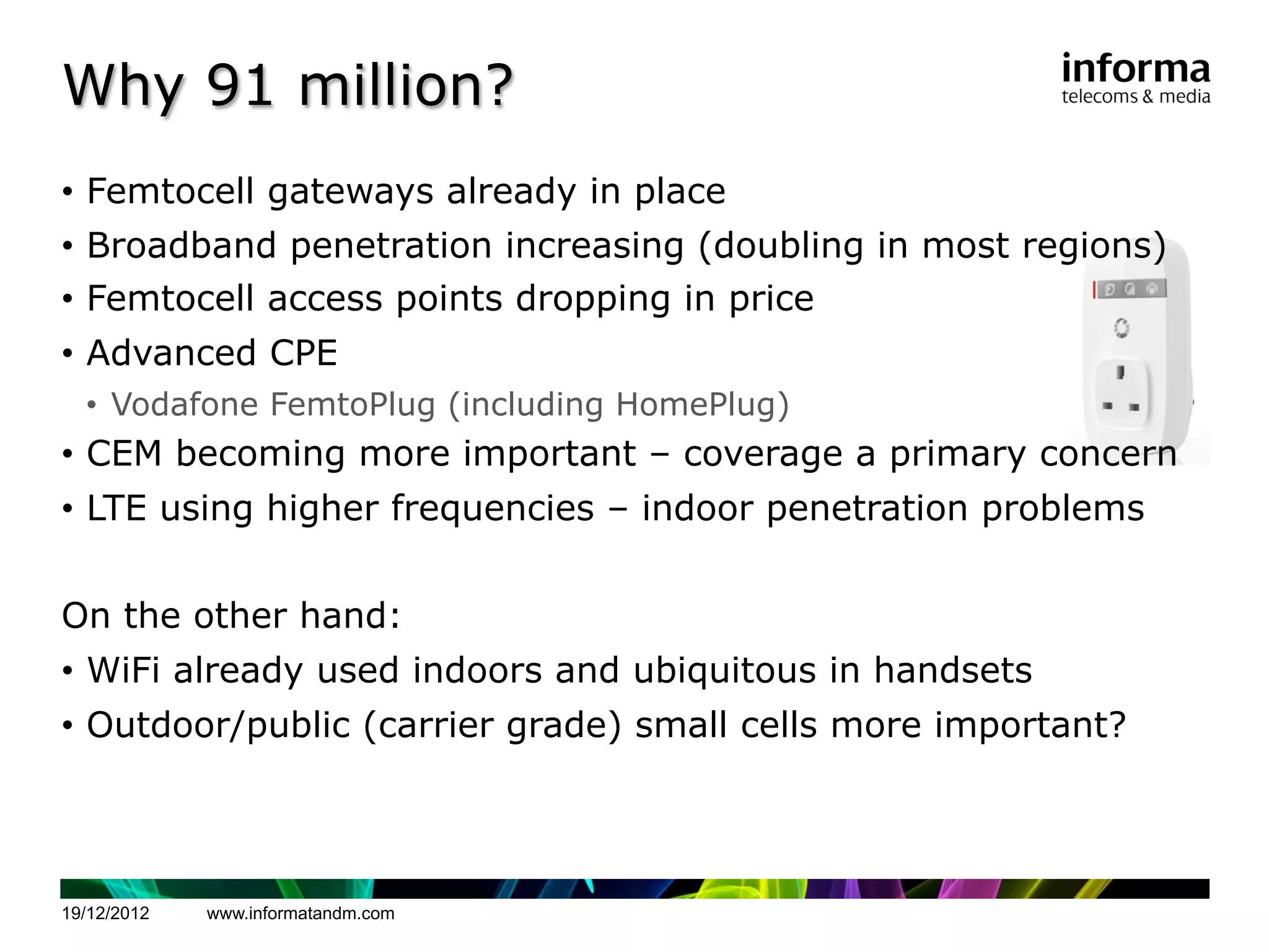 Why 91 million?
•  Femtocell gateways already in place
•  Broadband penetration increasing (doubling in most regions)
•  Femtocell access points dropping in price
•  Advanced CPE
  •  Vodafone FemtoPlug (including HomePlug)
•  CEM becoming more important – coverage a primary concern
•  LTE using higher frequencies – indoor penetration problems


On the other hand:
•  WiFi already used indoors and ubiquitous in handsets
•  Outdoor/public (carrier grade) small cells more important?




19/12/2012   www.informatandm.com
 