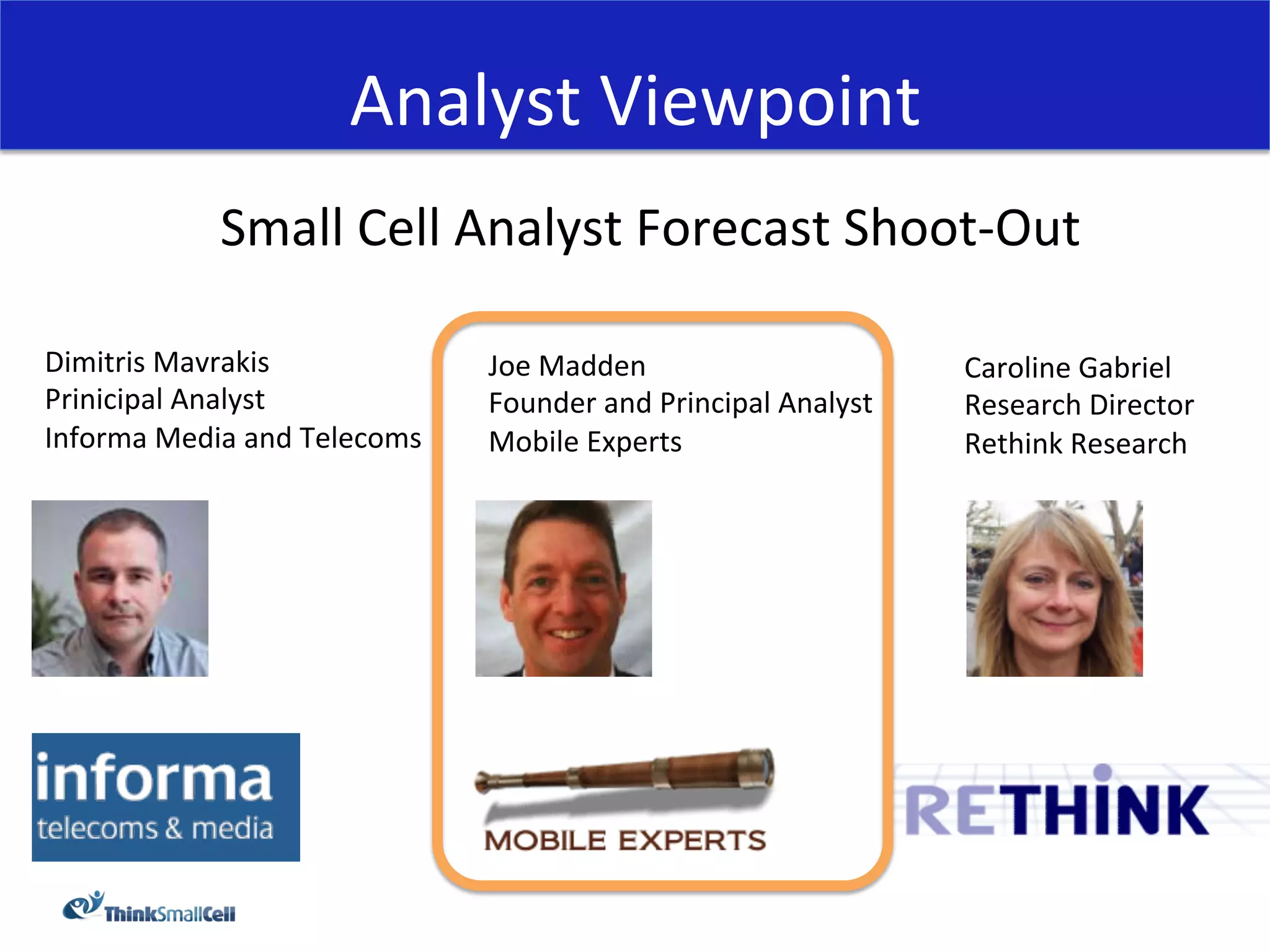 Analyst	
  Viewpoint	
  
                 Small	
  Cell	
  Analyst	
  Forecast	
  Shoot-­‐Out	
  
                                             	
  
Dimitris	
  Mavrakis	
                    Joe	
  Madden	
                              Caroline	
  Gabriel	
  
Prinicipal	
  Analyst	
                   Founder	
  and	
  Principal	
  Analyst	
     Research	
  Director	
  
Informa	
  Media	
  and	
  Telecoms	
     Mobile	
  Experts	
                          Rethink	
  Research	
  
	
  
 