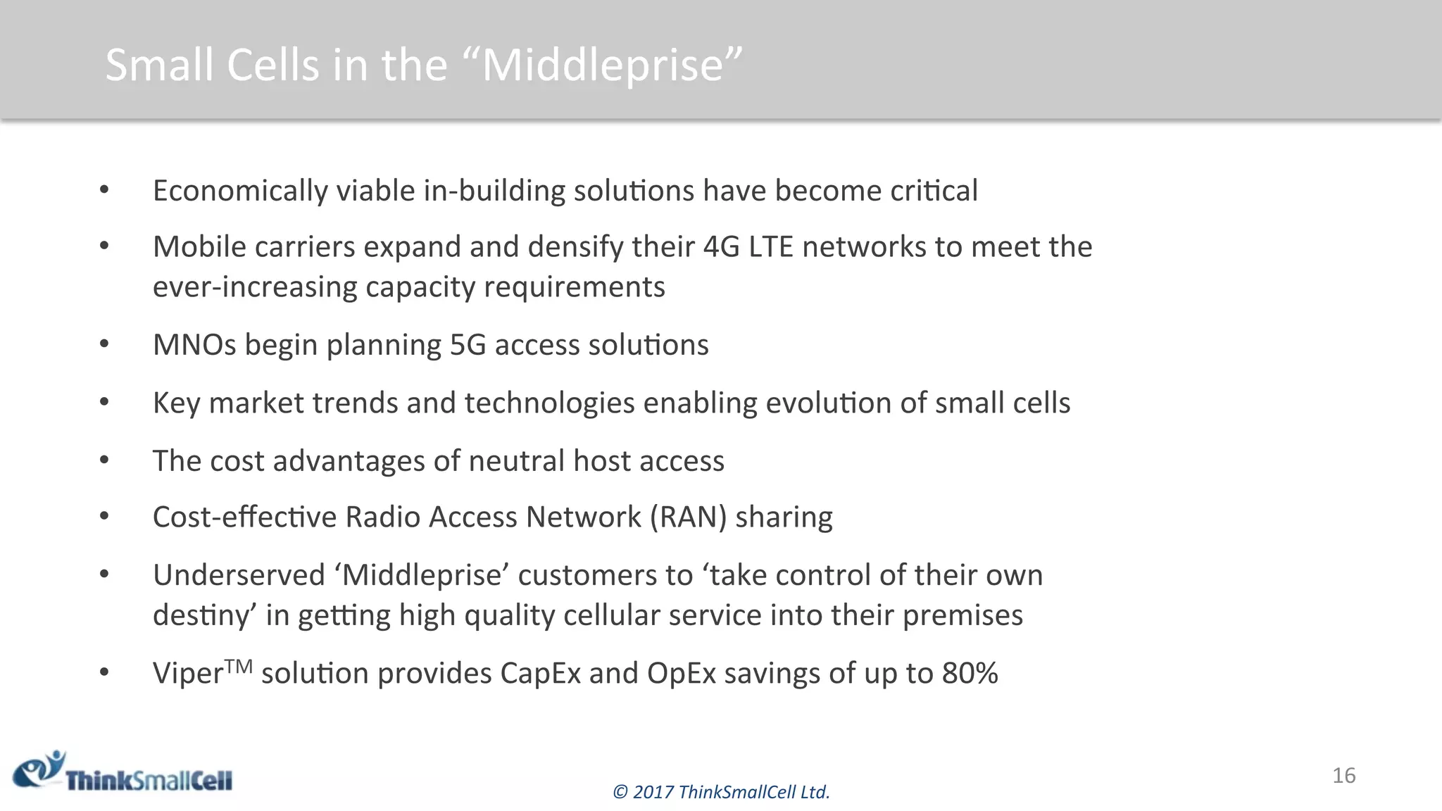 ©	2017	ThinkSmallCell	Ltd.	
Small	Cells	in	the	“Middleprise”	
•  Economically	viable	in-building	solu$ons	have	become	cri$cal		
•  Mobile	carriers	expand	and	densify	their	4G	LTE	networks	to	meet	the	
ever-increasing	capacity	requirements		
•  MNOs	begin	planning	5G	access	solu$ons	
•  Key	market	trends	and	technologies	enabling	evolu$on	of	small	cells	
•  The	cost	advantages	of	neutral	host	access		
•  Cost-eﬀec$ve	Radio	Access	Network	(RAN)	sharing		
•  Underserved	‘Middleprise’	customers	to	‘take	control	of	their	own	
des$ny’	in	geqng	high	quality	cellular	service	into	their	premises	
•  ViperTM	solu$on	provides	CapEx	and	OpEx	savings	of	up	to	80%	
16	
 