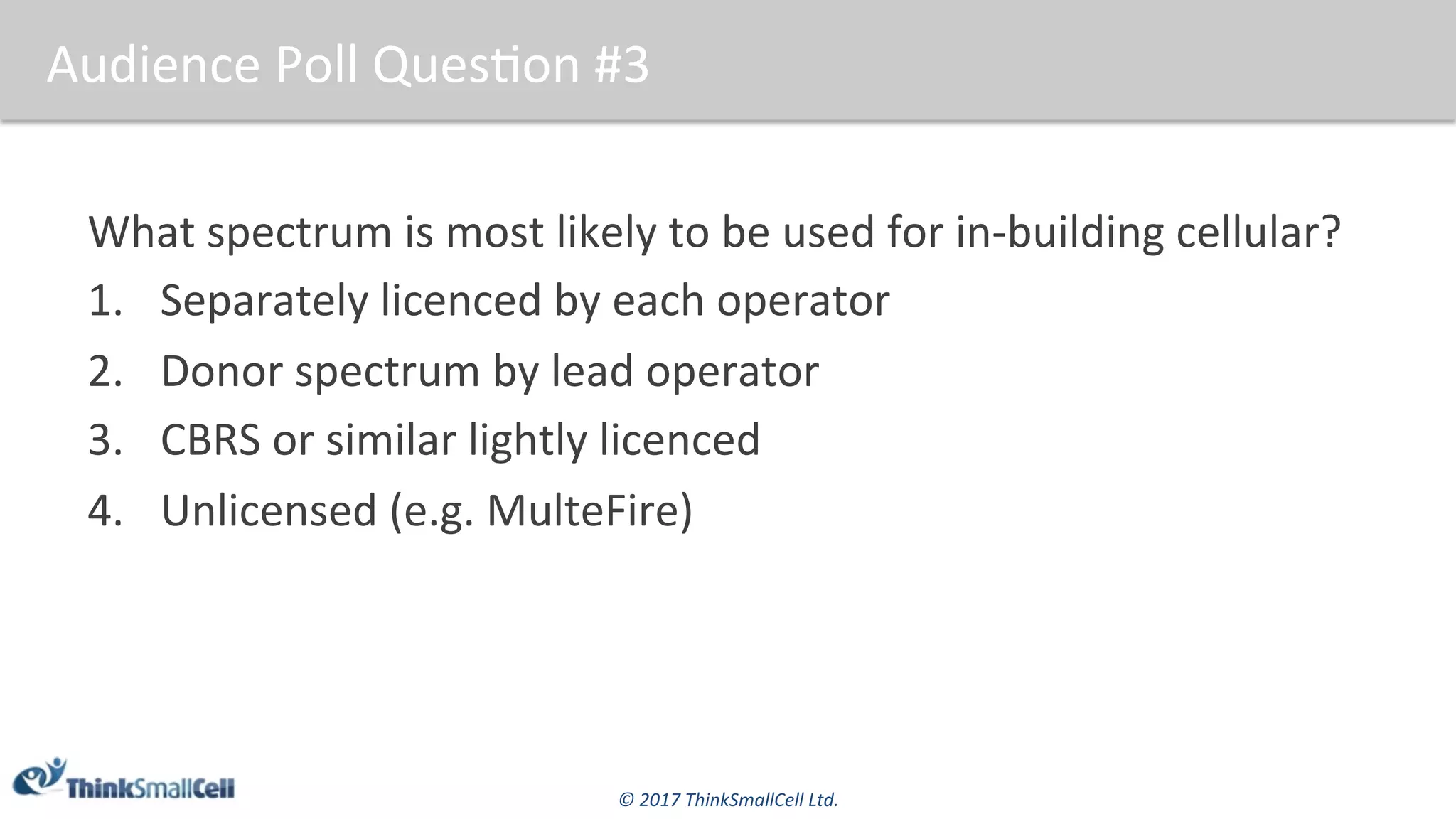 ©	2017	ThinkSmallCell	Ltd.	
Audience	Poll	Ques$on	#3	
What	spectrum	is	most	likely	to	be	used	for	in-building	cellular?	
1.  Separately	licenced	by	each	operator	
2.  Donor	spectrum	by	lead	operator	
3.  CBRS	or	similar	lightly	licenced	
4.  Unlicensed	(e.g.	MulteFire)	
	
 