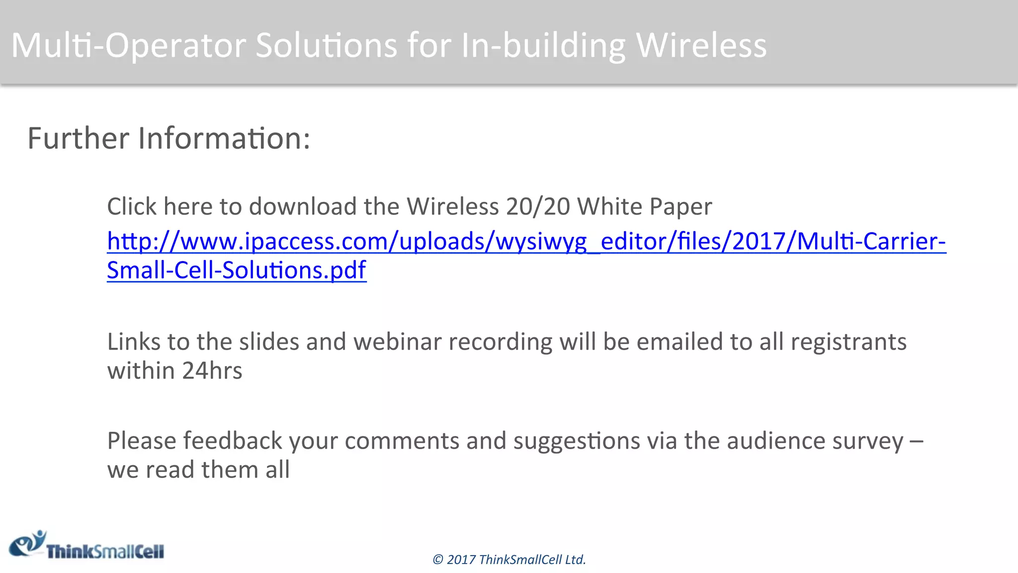 ©	2017	ThinkSmallCell	Ltd.	
Further	Informa$on:	
Click	here	to	download	the	Wireless	20/20	White	Paper	
hsp://www.ipaccess.com/uploads/wysiwyg_editor/ﬁles/2017/Mul$-Carrier-
Small-Cell-Solu$ons.pdf	
	
Links	to	the	slides	and	webinar	recording	will	be	emailed	to	all	registrants	
within	24hrs	
	
Please	feedback	your	comments	and	sugges$ons	via	the	audience	survey	–	
we	read	them	all	
Mul$-Operator	Solu$ons	for	In-building	Wireless	
 