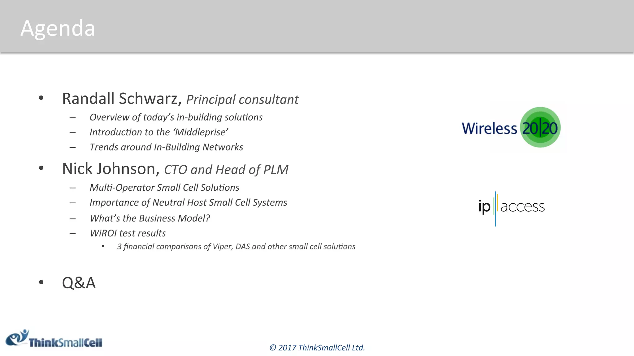 ©	2017	ThinkSmallCell	Ltd.	
Agenda	
•  Randall	Schwarz,	Principal	consultant					
–  Overview	of	today’s	in-building	soluFons	
–  IntroducFon	to	the	‘Middleprise’	
–  Trends	around	In-Building	Networks	
•  Nick	Johnson,	CTO	and	Head	of	PLM	
–  MulF-Operator	Small	Cell	SoluFons	
–  Importance	of	Neutral	Host	Small	Cell	Systems	
–  What’s	the	Business	Model?	
–  WiROI	test	results	
•  3	ﬁnancial	comparisons	of	Viper,	DAS	and	other	small	cell	soluFons		
•  Q&A	
 