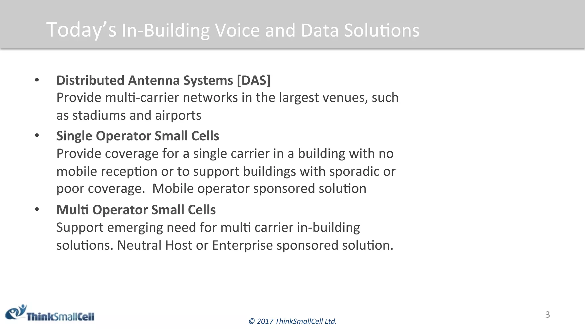 ©	2017	ThinkSmallCell	Ltd.	
Today’s	In-Building	Voice	and	Data	Solu$ons	
•  Distributed	Antenna	Systems	[DAS]	
Provide	mul$-carrier	networks	in	the	largest	venues,	such	
as	stadiums	and	airports	
•  Single	Operator	Small	Cells	
Provide	coverage	for	a	single	carrier	in	a	building	with	no	
mobile	recep$on	or	to	support	buildings	with	sporadic	or	
poor	coverage.		Mobile	operator	sponsored	solu$on	
•  MulB	Operator	Small	Cells	
Support	emerging	need	for	mul$	carrier	in-building	
solu$ons.	Neutral	Host	or	Enterprise	sponsored	solu$on.	
3	
 