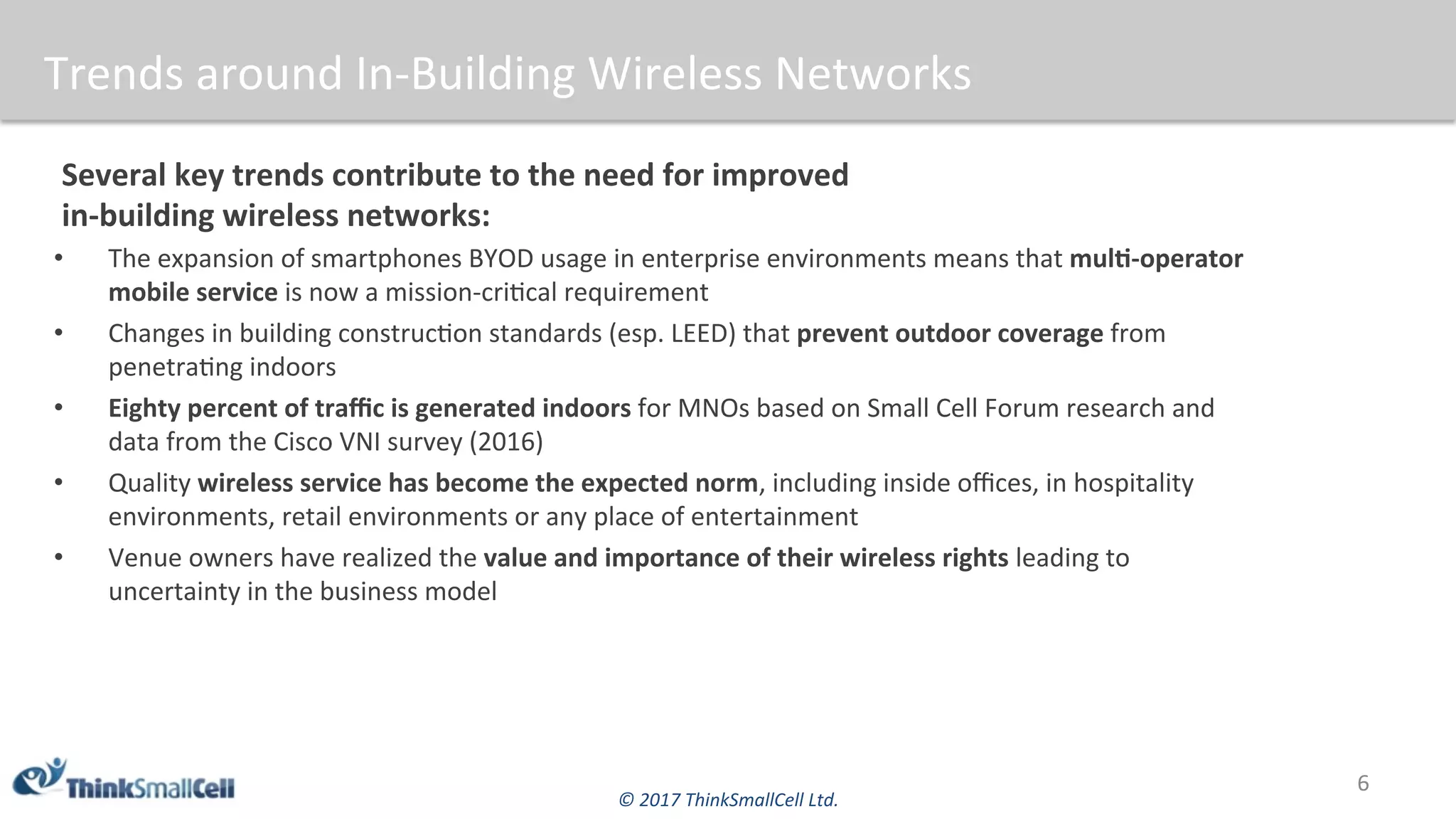 ©	2017	ThinkSmallCell	Ltd.	
Trends	around	In-Building	Wireless	Networks	
Several	key	trends	contribute	to	the	need	for	improved		
in-building	wireless	networks:	
•  The	expansion	of	smartphones	BYOD	usage	in	enterprise	environments	means	that	mulB-operator	
mobile	service	is	now	a	mission-cri$cal	requirement	
•  Changes	in	building	construc$on	standards	(esp.	LEED)	that	prevent	outdoor	coverage	from	
penetra$ng	indoors	
•  Eighty	percent	of	traﬃc	is	generated	indoors	for	MNOs	based	on	Small	Cell	Forum	research	and	
data	from	the	Cisco	VNI	survey	(2016)			
•  Quality	wireless	service	has	become	the	expected	norm,	including	inside	oﬃces,	in	hospitality	
environments,	retail	environments	or	any	place	of	entertainment			
•  Venue	owners	have	realized	the	value	and	importance	of	their	wireless	rights	leading	to	
uncertainty	in	the	business	model	
6	
 