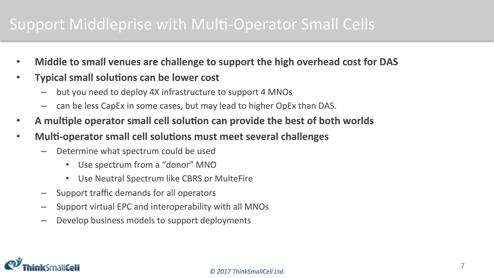©	2017	ThinkSmallCell	Ltd.	
Support	Middleprise	with	Mul$-Operator	Small	Cells	
•  Middle	to	small	venues	are	challenge	to	support	the	high	overhead	cost	for	DAS	
•  Typical	small	soluBons	can	be	lower	cost	
–  but	you	need	to	deploy	4X	infrastructure	to	support	4	MNOs	
–  can	be	less	CapEx	in	some	cases,	but	may	lead	to	higher	OpEx	than	DAS.	
•  A	mulBple	operator	small	cell	soluBon	can	provide	the	best	of	both	worlds	
•  MulB-operator	small	cell	soluBons	must	meet	several	challenges	
–  Determine	what	spectrum	could	be	used	
•  Use	spectrum	from	a	“donor”	MNO	
•  Use	Neutral	Spectrum	like	CBRS	or	MulteFire	
–  Support	traﬃc	demands	for	all	operators	
–  Support	virtual	EPC	and	interoperability	with	all	MNOs	
–  Develop	business	models	to	support	deployments		
7	
 