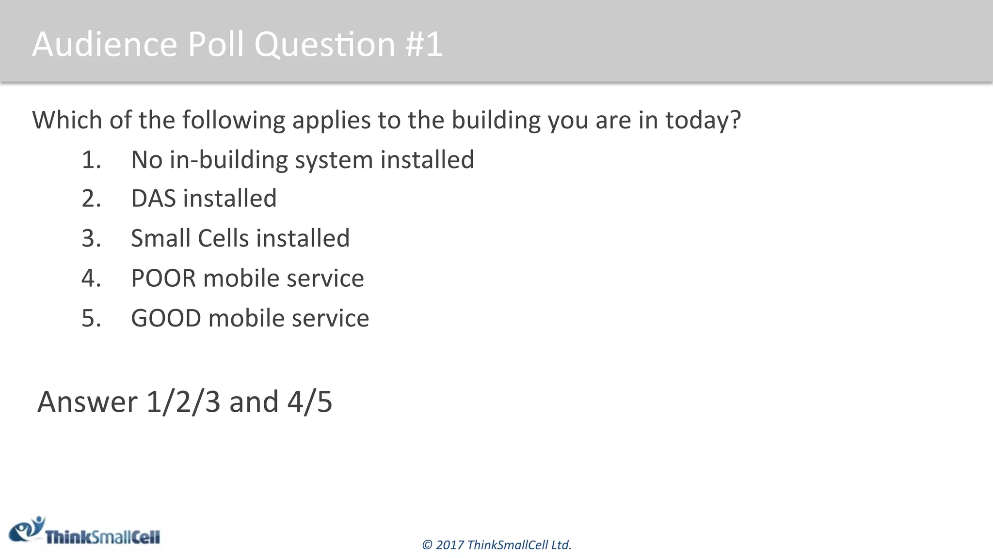 ©	2017	ThinkSmallCell	Ltd.	
Audience	Poll	Ques$on	#1	
Which	of	the	following	applies	to	the	building	you	are	in	today?	
1.  No	in-building	system	installed	
2.  DAS	installed	
3.  Small	Cells	installed	
4.  POOR	mobile	service	
5.  GOOD	mobile	service	
Answer	1/2/3	and	4/5	
 