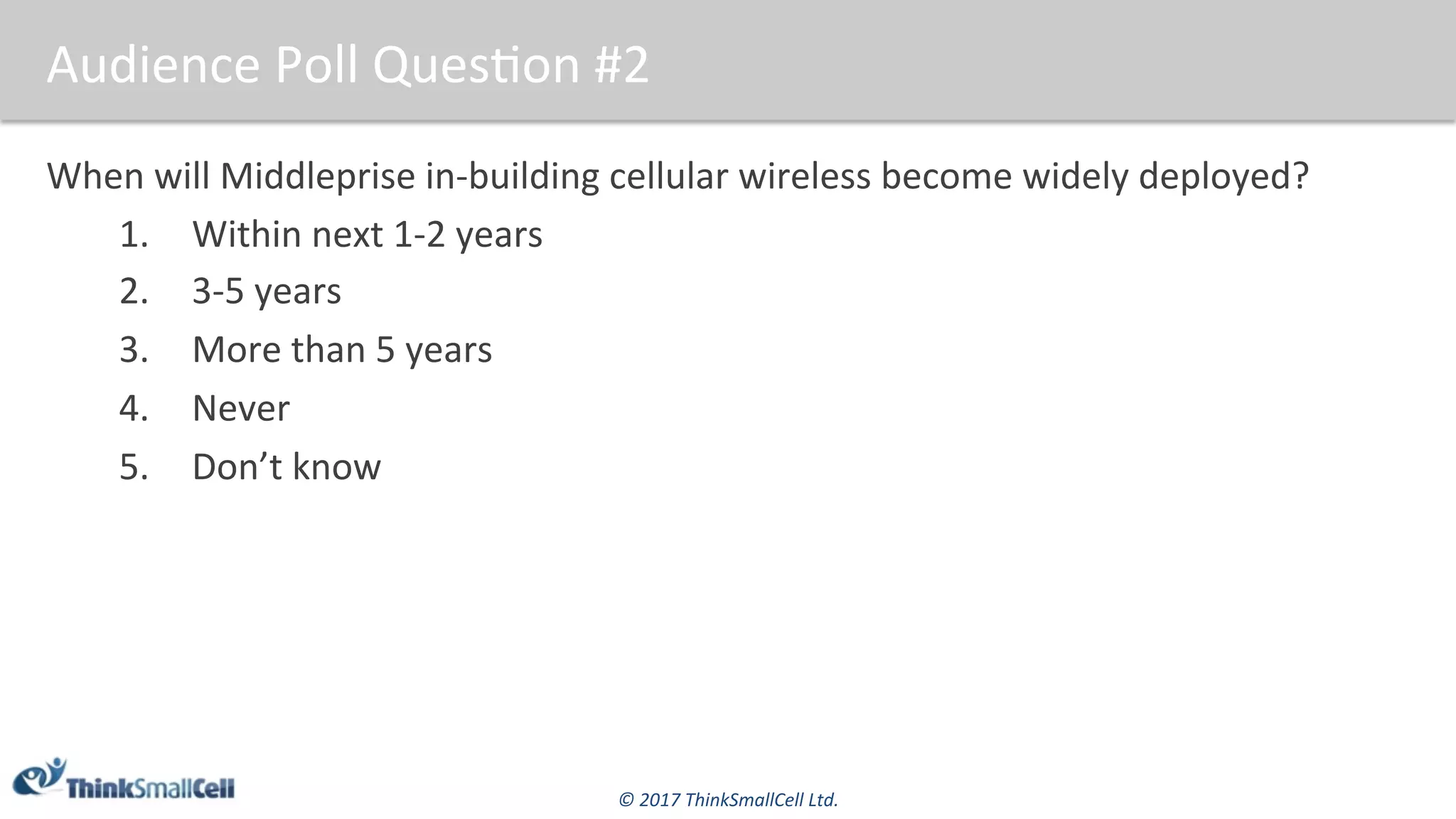 ©	2017	ThinkSmallCell	Ltd.	
Audience	Poll	Ques$on	#2	
When	will	Middleprise	in-building	cellular	wireless	become	widely	deployed?	
1.  Within	next	1-2	years	
2.  3-5	years	
3.  More	than	5	years	
4.  Never	
5.  Don’t	know	
 