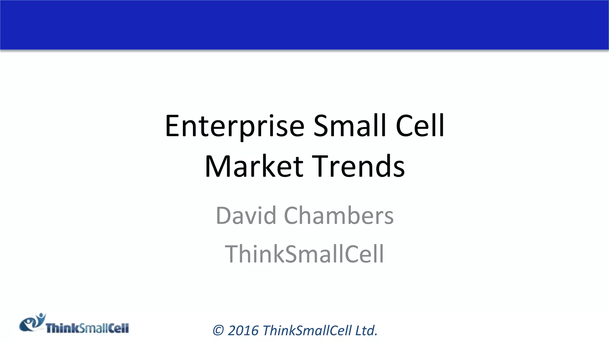 ©	2016	ThinkSmallCell	Ltd.	
Enterprise	Small	Cell	
Market	Trends	
David	Chambers	
ThinkSmallCell	
 