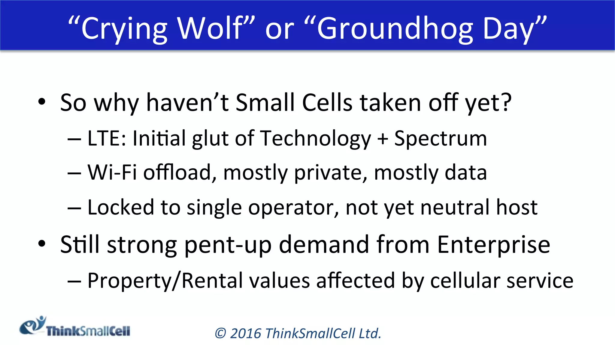 ©	2016	ThinkSmallCell	Ltd.	
“Crying	Wolf”	or	“Groundhog	Day”	
•  So	why	haven’t	Small	Cells	taken	oﬀ	yet?	
– LTE:	IniKal	glut	of	Technology	+	Spectrum	
– Wi-Fi	oﬄoad,	mostly	private,	mostly	data	
– Locked	to	single	operator,	not	yet	neutral	host	
•  SKll	strong	pent-up	demand	from	Enterprise	
– Property/Rental	values	aﬀected	by	cellular	service	
 