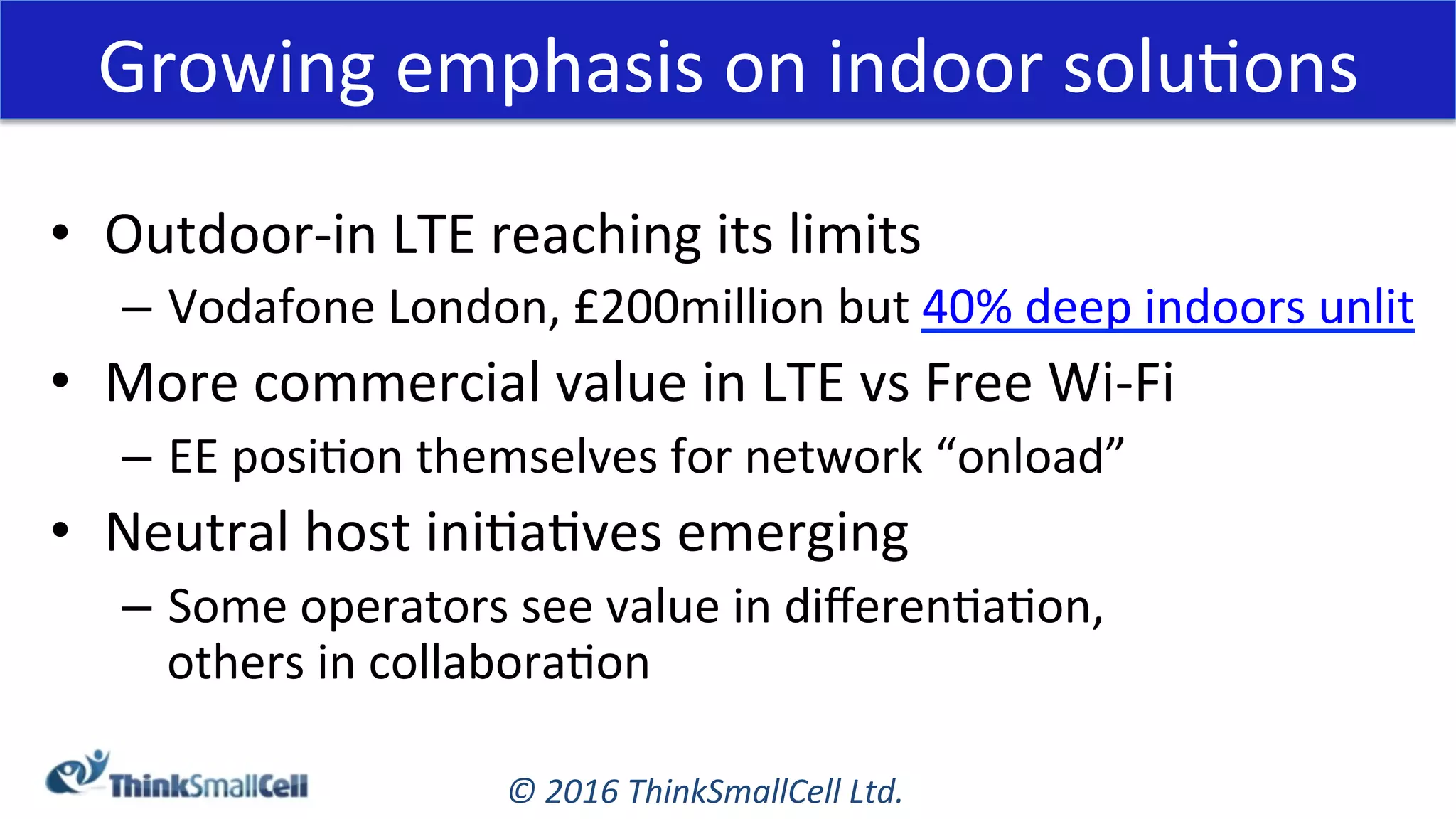 ©	2016	ThinkSmallCell	Ltd.	
Growing	emphasis	on	indoor	soluKons	
•  Outdoor-in	LTE	reaching	its	limits	
–  Vodafone	London,	£200million	but	40%	deep	indoors	unlit	
•  More	commercial	value	in	LTE	vs	Free	Wi-Fi	
–  EE	posiKon	themselves	for	network	“onload”	
•  Neutral	host	iniKaKves	emerging	
–  Some	operators	see	value	in	diﬀerenKaKon,		
others	in	collaboraKon	
 