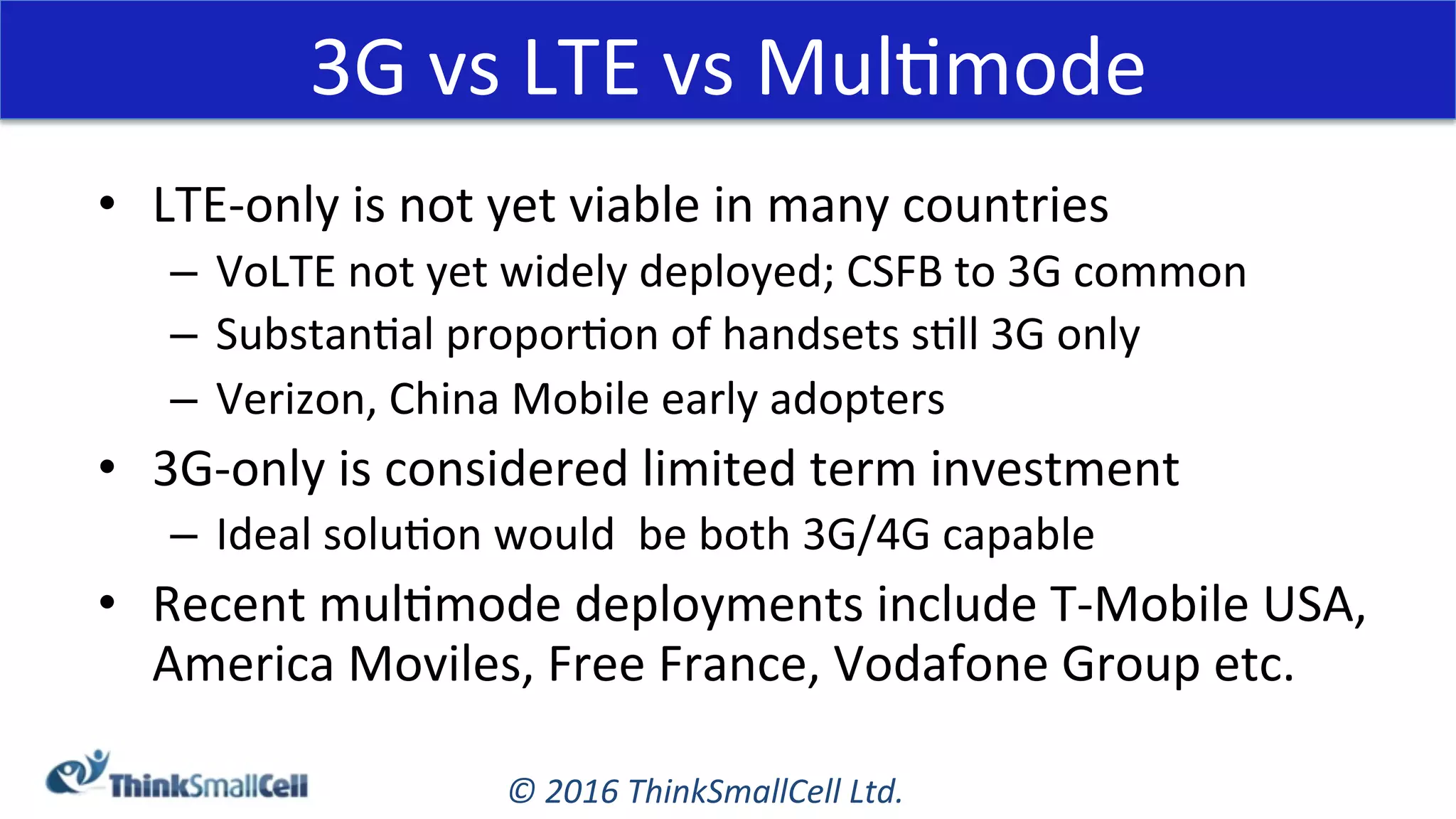 ©	2016	ThinkSmallCell	Ltd.	
•  LTE-only	is	not	yet	viable	in	many	countries	
–  VoLTE	not	yet	widely	deployed;	CSFB	to	3G	common	
–  SubstanKal	proporKon	of	handsets	sKll	3G	only	
–  Verizon,	China	Mobile	early	adopters		
•  3G-only	is	considered	limited	term	investment	
–  Ideal	soluKon	would		be	both	3G/4G	capable	
•  Recent	mulKmode	deployments	include	T-Mobile	USA,	
America	Moviles,	Free	France,	Vodafone	Group	etc.	
3G	vs	LTE	vs	MulKmode	
 