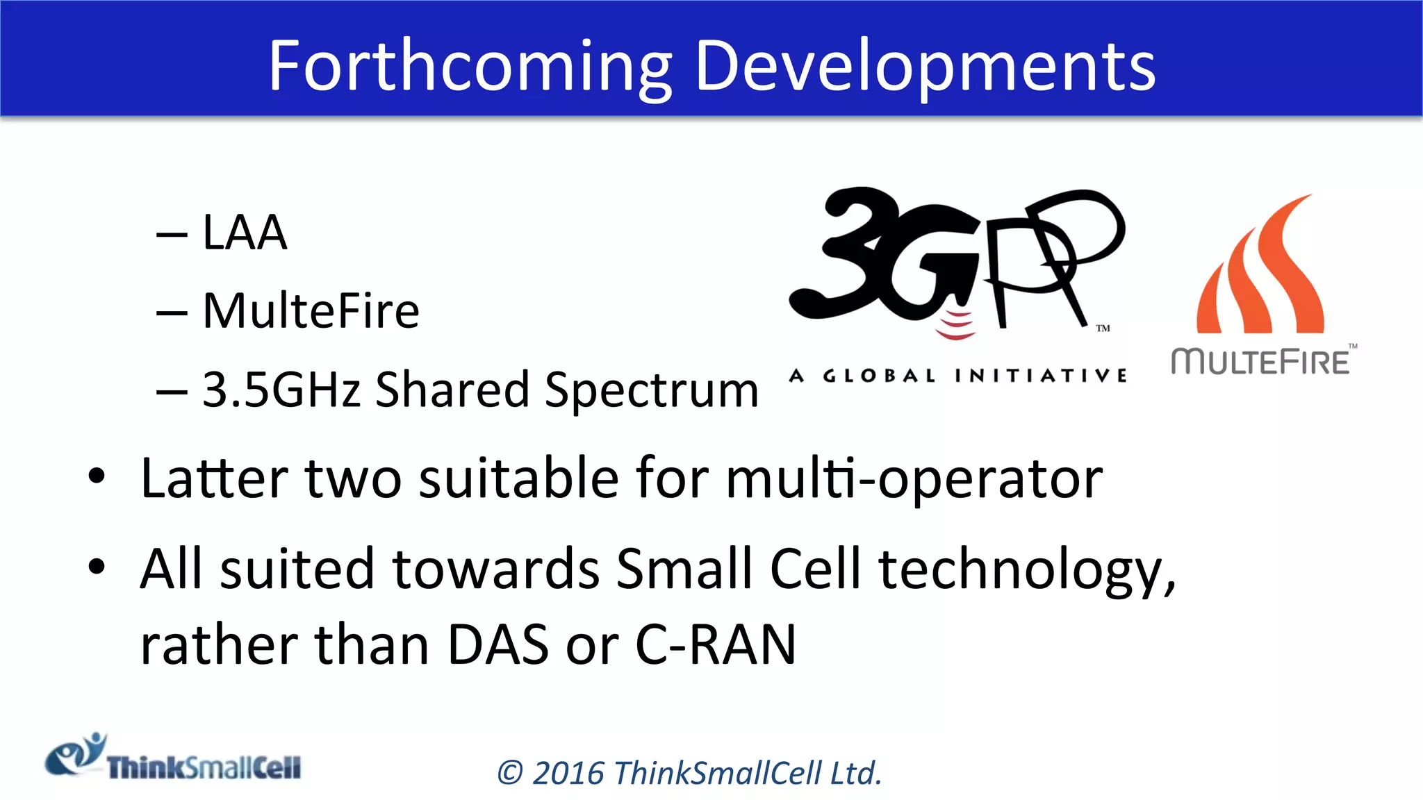 ©	2016	ThinkSmallCell	Ltd.	
Forthcoming	Developments	
– LAA	
– MulteFire	
– 3.5GHz	Shared	Spectrum	
•  Laeer	two	suitable	for	mulK-operator	
•  All	suited	towards	Small	Cell	technology,		
rather	than	DAS	or	C-RAN	
 
