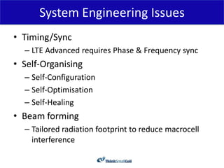 System Engineering Issues
• Timing/Sync
  – LTE Advanced requires Phase & Frequency sync
• Self-Organising
  – Self-Configuration
  – Self-Optimisation
  – Self-Healing
• Beam forming
  – Tailored radiation footprint to reduce macrocell
    interference
 