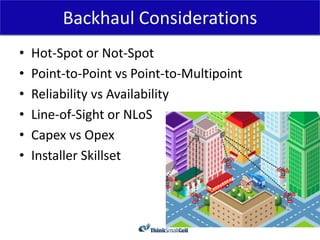 Backhaul Considerations
•   Hot-Spot or Not-Spot
•   Point-to-Point vs Point-to-Multipoint
•   Reliability vs Availability
•   Line-of-Sight or NLoS
•   Capex vs Opex
•   Installer Skillset
 