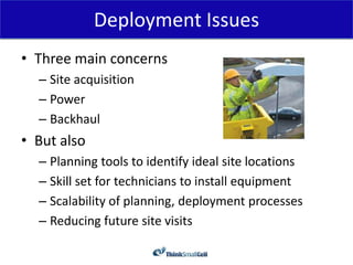 Deployment Issues
• Three main concerns
  – Site acquisition
  – Power
  – Backhaul
• But also
  – Planning tools to identify ideal site locations
  – Skill set for technicians to install equipment
  – Scalability of planning, deployment processes
  – Reducing future site visits
 